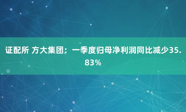 证配所 方大集团：一季度归母净利润同比减少35.83%