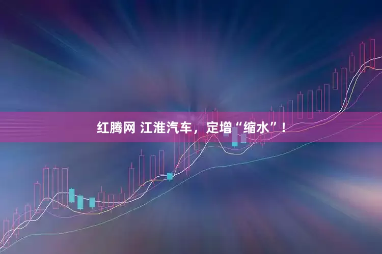 红腾网 江淮汽车，定增“缩水”！