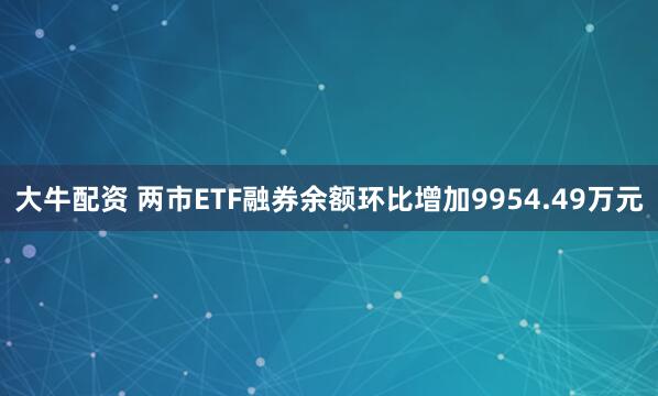 大牛配资 两市ETF融券余额环比增加9954.49万元