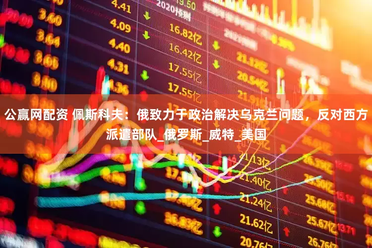 公赢网配资 佩斯科夫：俄致力于政治解决乌克兰问题，反对西方派遣部队_俄罗斯_威特_美国
