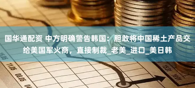 国华通配资 中方明确警告韩国：胆敢将中国稀土产品交给美国军火商，直接制裁_老美_进口_美日韩
