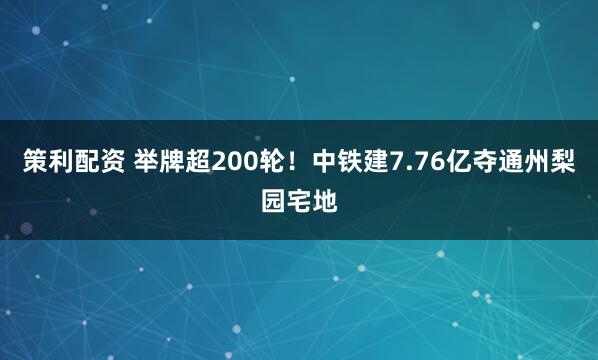 策利配资 举牌超200轮！中铁建7.76亿夺通州梨园宅地