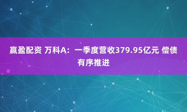 赢盈配资 万科A：一季度营收379.95亿元 偿债有序推进