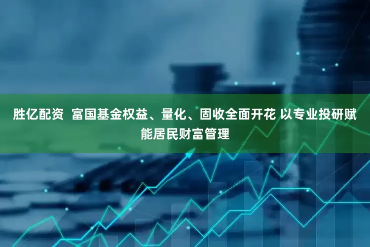 胜亿配资  富国基金权益、量化、固收全面开花 以专业投研赋能居民财富管理