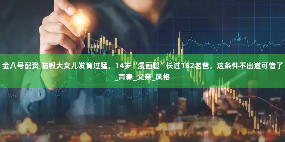 金八号配资 陆毅大女儿发育过猛，14岁“漫画腿”长过182老爸，这条件不出道可惜了_青春_父亲_风格