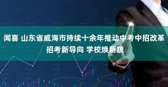 闻喜 山东省威海市持续十余年推动中考中招改革 招考新导向 学校焕新貌