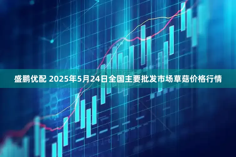 盛鹏优配 2025年5月24日全国主要批发市场草菇价格行情