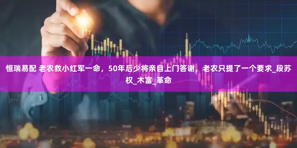 恒瑞易配 老农救小红军一命，50年后少将亲自上门答谢，老农只提了一个要求_段苏权_木富_革命