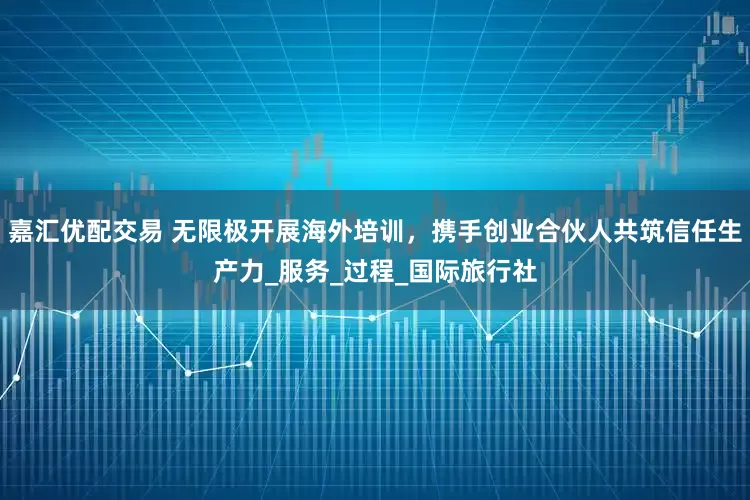 嘉汇优配交易 无限极开展海外培训，携手创业合伙人共筑信任生产力_服务_过程_国际旅行社