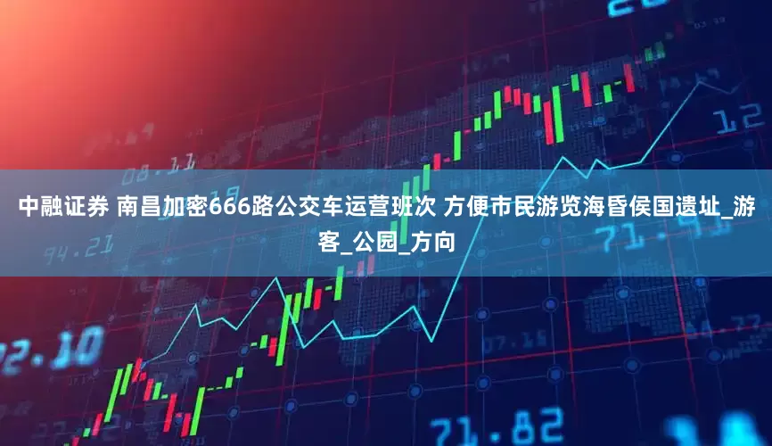 中融证券 南昌加密666路公交车运营班次 方便市民游览海昏侯国遗址_游客_公园_方向