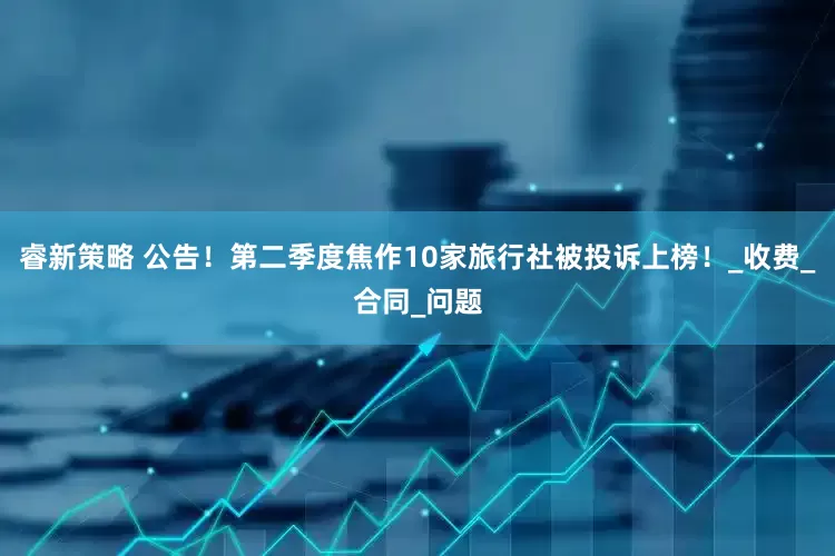 睿新策略 公告！第二季度焦作10家旅行社被投诉上榜！_收费_合同_问题