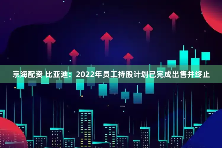 京海配资 比亚迪：2022年员工持股计划已完成出售并终止