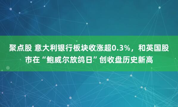 聚点股 意大利银行板块收涨超0.3%，和英国股市在“鲍威尔放鸽日”创收盘历史新高