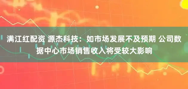 满江红配资 源杰科技：如市场发展不及预期 公司数据中心市场销售收入将受较大影响