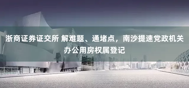 浙商证券证交所 解难题、通堵点，南沙提速党政机关办公用房权属登记