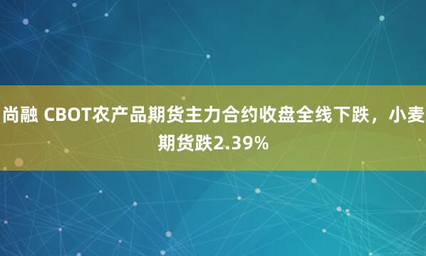 尚融 CBOT农产品期货主力合约收盘全线下跌，小麦期货跌2.39%