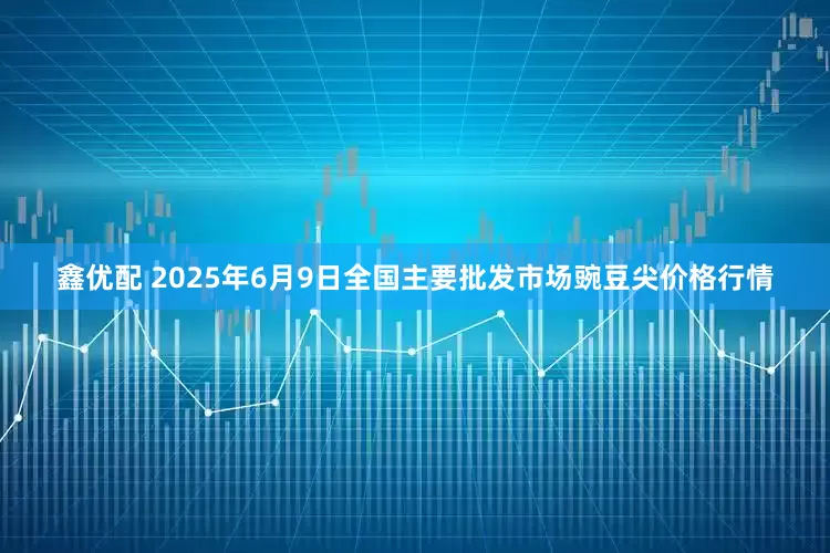 鑫优配 2025年6月9日全国主要批发市场豌豆尖价格行情