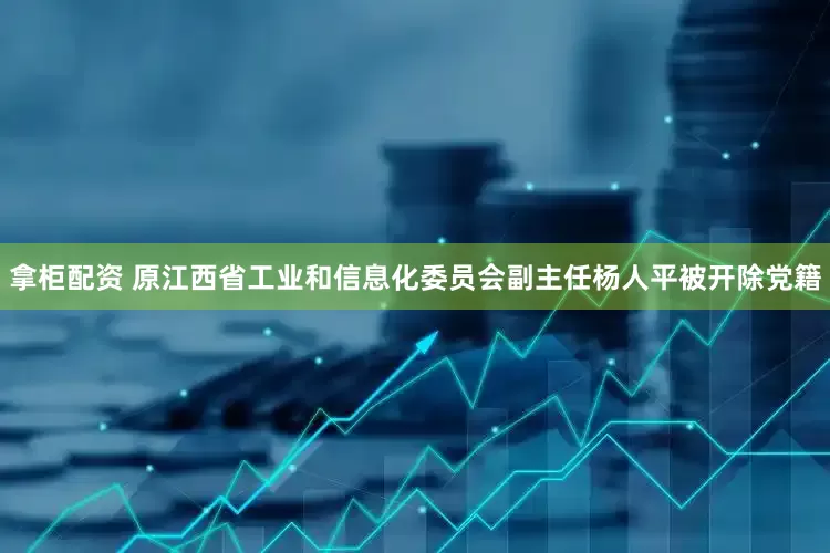 拿柜配资 原江西省工业和信息化委员会副主任杨人平被开除党籍