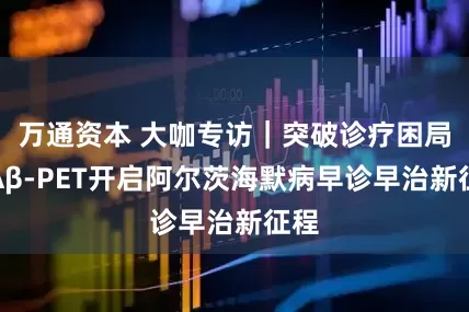 万通资本 大咖专访｜突破诊疗困局，Aβ-PET开启阿尔茨海默病早诊早治新征程