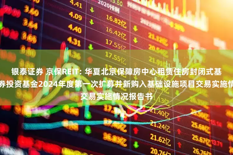 银泰证券 京保REIT: 华夏北京保障房中心租赁住房封闭式基础设施证券投资基金2024年度第一次扩募并新购入基础设施项目交易实施情况报告书