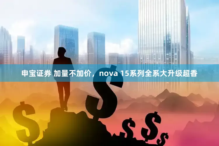 申宝证券 加量不加价，nova 15系列全系大升级超香