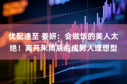 优配速至 姜妍：会做饭的美人太绝！离开朱雨辰后成男人理想型