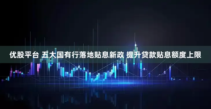 优股平台 五大国有行落地贴息新政 提升贷款贴息额度上限