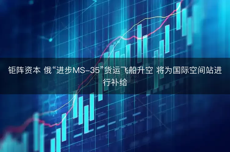 钜阵资本 俄“进步MS-35”货运飞船升空 将为国际空间站进行补给